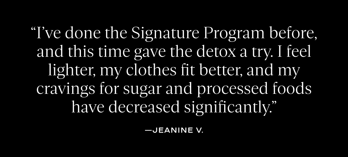 “I’ve done the Signature Program before, and this time gave the detox a try. I feel lighter, my clothes fit better, and my cravings for sugar and processed foods have decreased significantly.”