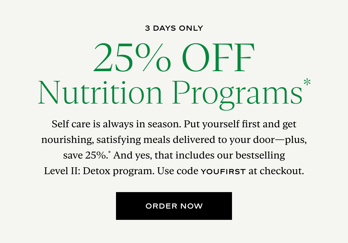 25% Off Nutrition Programs: Self care is always in season. Put yourself first and get nourishing, satisfying meals delivered to your door—plus, save 25%.* And yes, that includes our bestselling Level II: Detox program. Use code YOUFIRST at checkout.