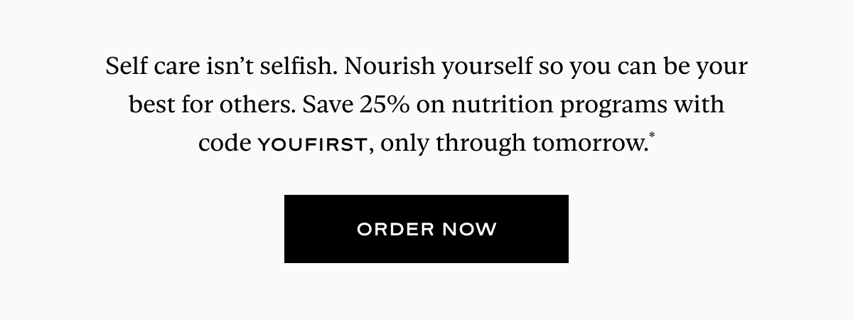 25% Off Nutrition Programs: Self care is always in season. Put yourself first and get nourishing, satisfying meals delivered to your door—plus, save 25%.* And yes, that includes our bestselling Level II: Detox program. Use code YOUFIRST at checkout.