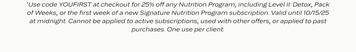 25% Off Nutrition Programs: Self care is always in season. Put yourself first and get nourishing, satisfying meals delivered to your door—plus, save 25%.* And yes, that includes our bestselling Level II: Detox program. Use code YOUFIRST at checkout.