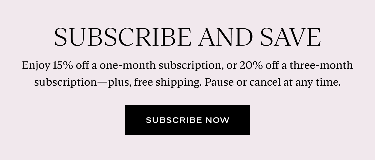 Subscribe and Save: Enjoy 15% off a one-month subscription, or 20% off a three-month subscription—plus, free shipping. Pause or cancel at any time.