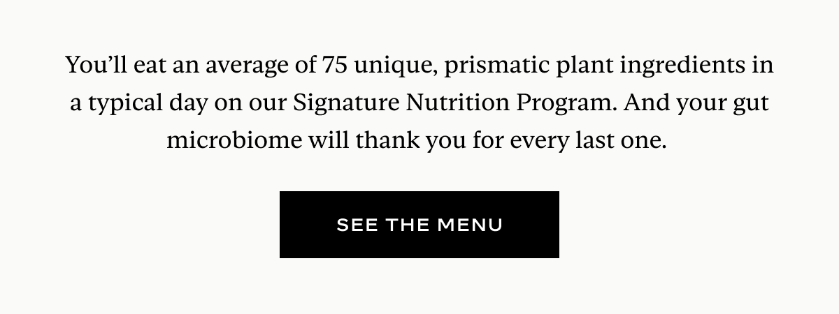 You’ll eat an average of 75 unique, prismatic plant ingredients in a typical day on our Signature Nutrition Program. And your gut microbiome will thank you for every last one.