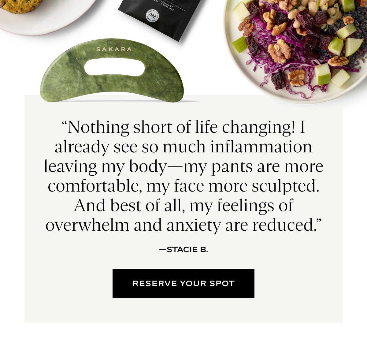 “Nothing short of life changing! I already see so much inflammation leaving my body—my pants are more comfortable, my face more sculpted. And best of all, my feelings of overwhelm and anxiety are reduced.”