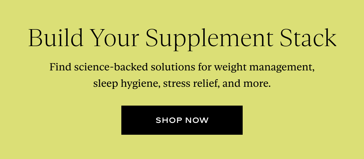 Build Your Supplement Stack: Find science-backed solutions for weight management, sleep hygiene, stress relief, and more.  