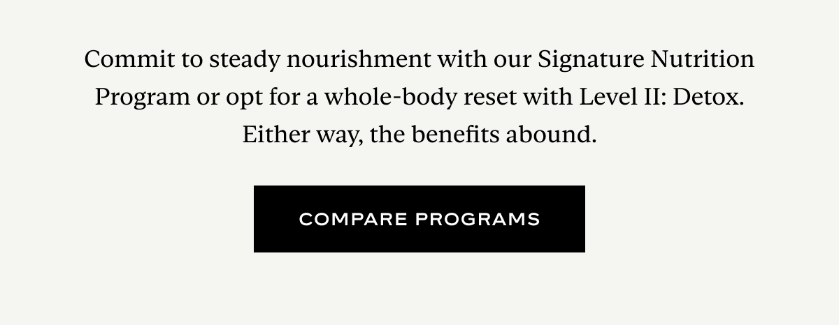 Commit to steady nourishment with our Signature Nutrition Program or opt for a whole-body reset with Level II: Detox. Either way, the benefits abound.