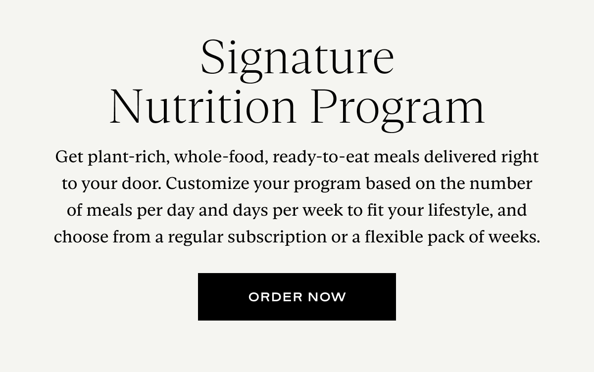 Get plant-rich, whole-food, ready-to-eat meals delivered right to your door. Customize your program based on the number of meals per day and days per week to fit your lifestyle, and choose from a regular subscription or a flexible pack of weeks.