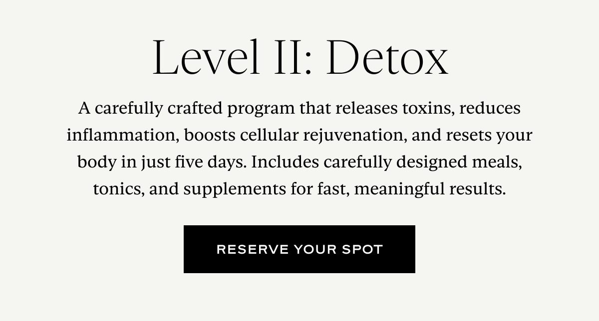 A carefully crafted program that releases toxins, reduces inflammation, boosts cellular rejuvenation, and resets your body in just five days. Includes carefully designed meals, tonics, and supplements for fast, meaningful results.
