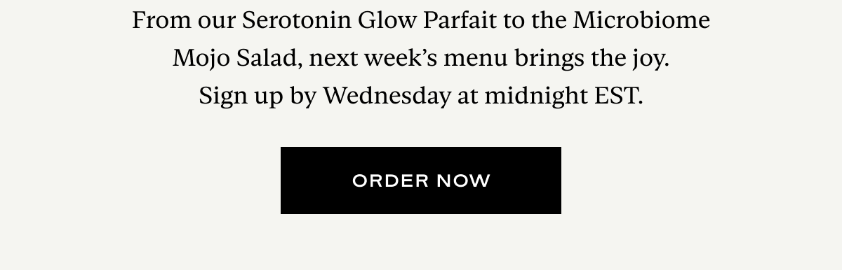 From our Serotonin Glow Parfait to the Microbiome Mojo Salad, next week’s menu brings the joy. Sign up by Wednesday at midnight EST.