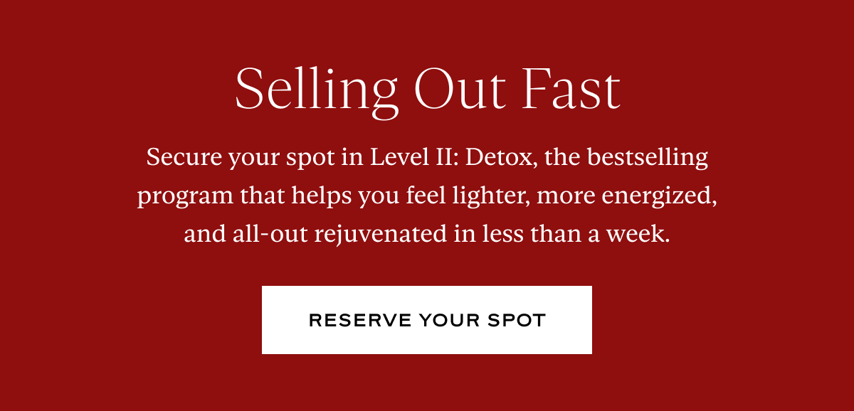 Selling Out Fast:  Secure your spot in Level II: Detox, the bestselling program that helps you feel lighter, more energized, and all-out rejuvenated in less than a week.