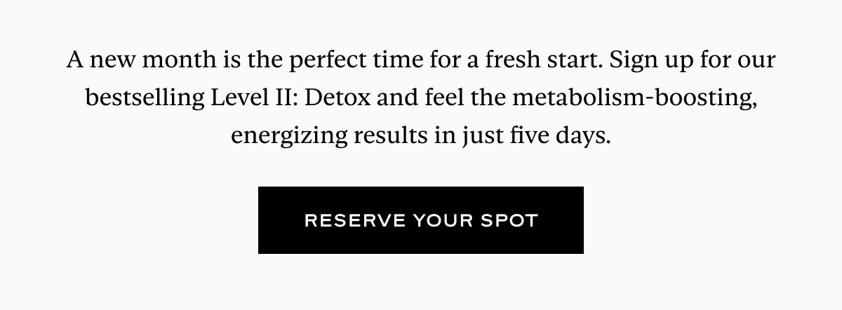 A new month is the perfect time for a fresh start. Sign up for our bestselling Level II: Detox and feel the metabolism-boosting, energizing results in just five days.