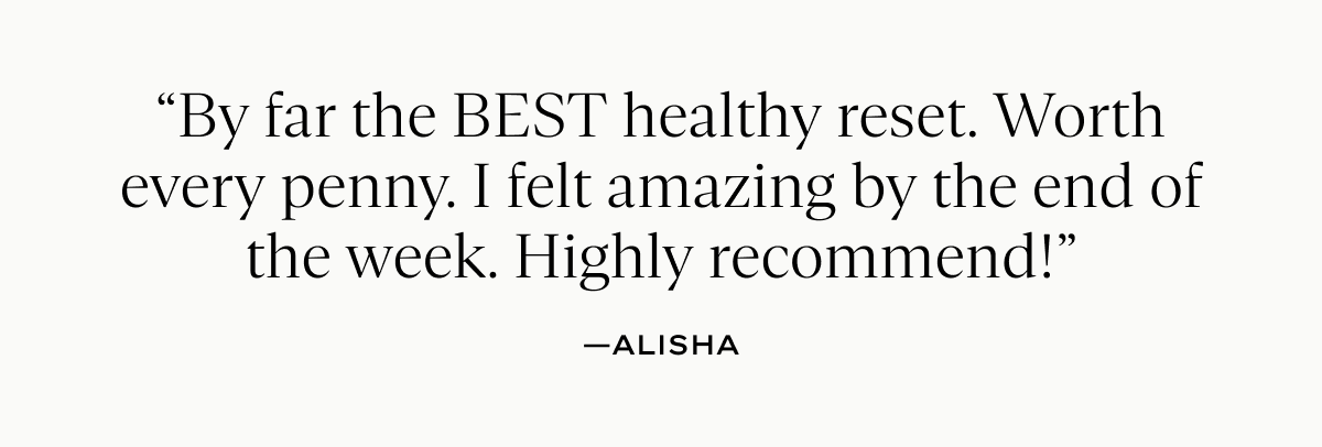 “By far the BEST healthy reset. Worth every penny. I felt amazing by the end of the week. Highly recommend!”