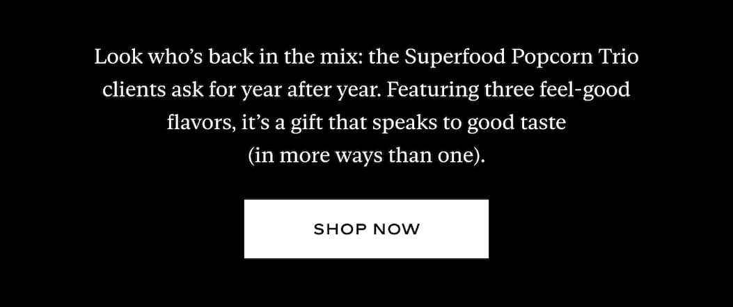 Look who’s back in the mix: the Superfood Popcorn Trio clients ask for year after year. Featuring three feel-good flavors, it’s a gift that speaks to good taste (in more ways than one).