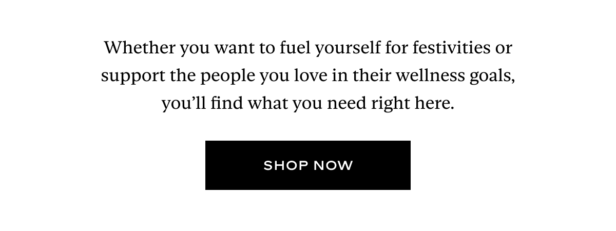 Whether you want to fuel yourself for festivities or support the people you love in their wellness goals, you’ll find what you need right here.