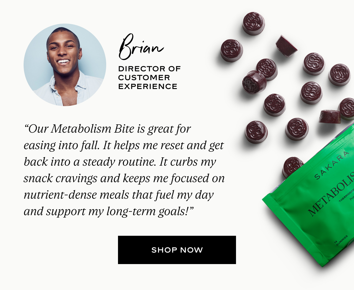 Brian: “Our Metabolism Bite is great for easing into fall. It helps me reset and get back into a steady routine. It curbs my snack cravings and keeps me focused on nutrient-dense meals that fuel my day and support my long-term goals!”