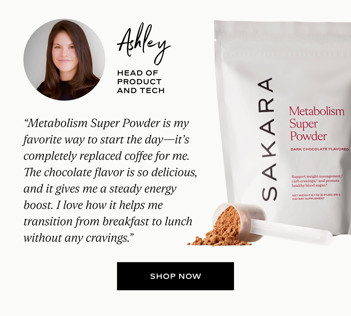 Ashley: “Metabolism Super Powder is my favorite way to start the day—it’s completely replaced coffee for me. The chocolate flavor is so delicious, and it gives me a steady energy boost. I love how it helps me transition from breakfast to lunch without any cravings.”