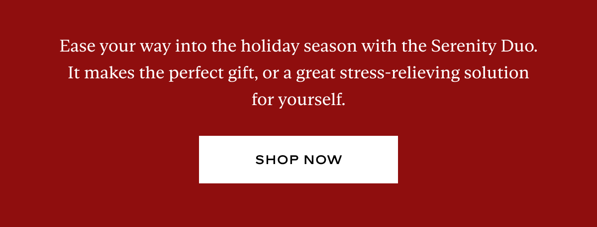Ease your way into the holiday season with the Serenity Duo. It makes the perfect gift, or a great stress-relieving solution for yourself.