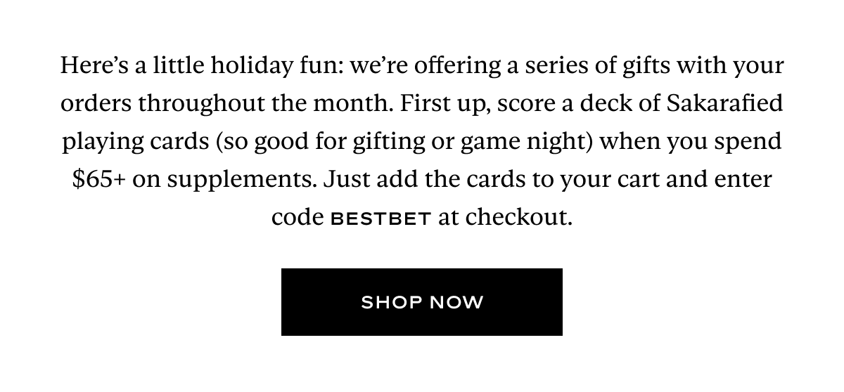 Here’s a little holiday fun: we’re offering a series of gifts with your orders throughout the month. First up, score a deck of Sakarafied playing cards (so good for gifting or game night) when you spend $65+ on supplements. Just add the cards to your cart and enter code BESTBET at checkout.