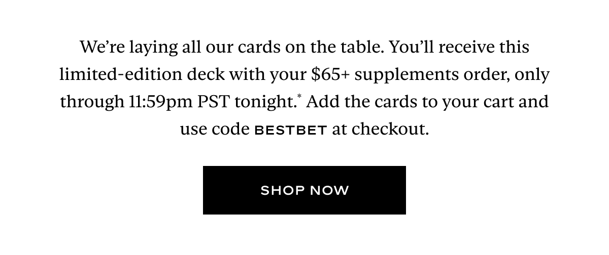 We’re laying all our cards on the table. You’ll receive this limited-edition deck with your $65+ supplements order, only through 11:59pm PST tonight.* Add the cards to your cart and use code BESTBET at checkout.