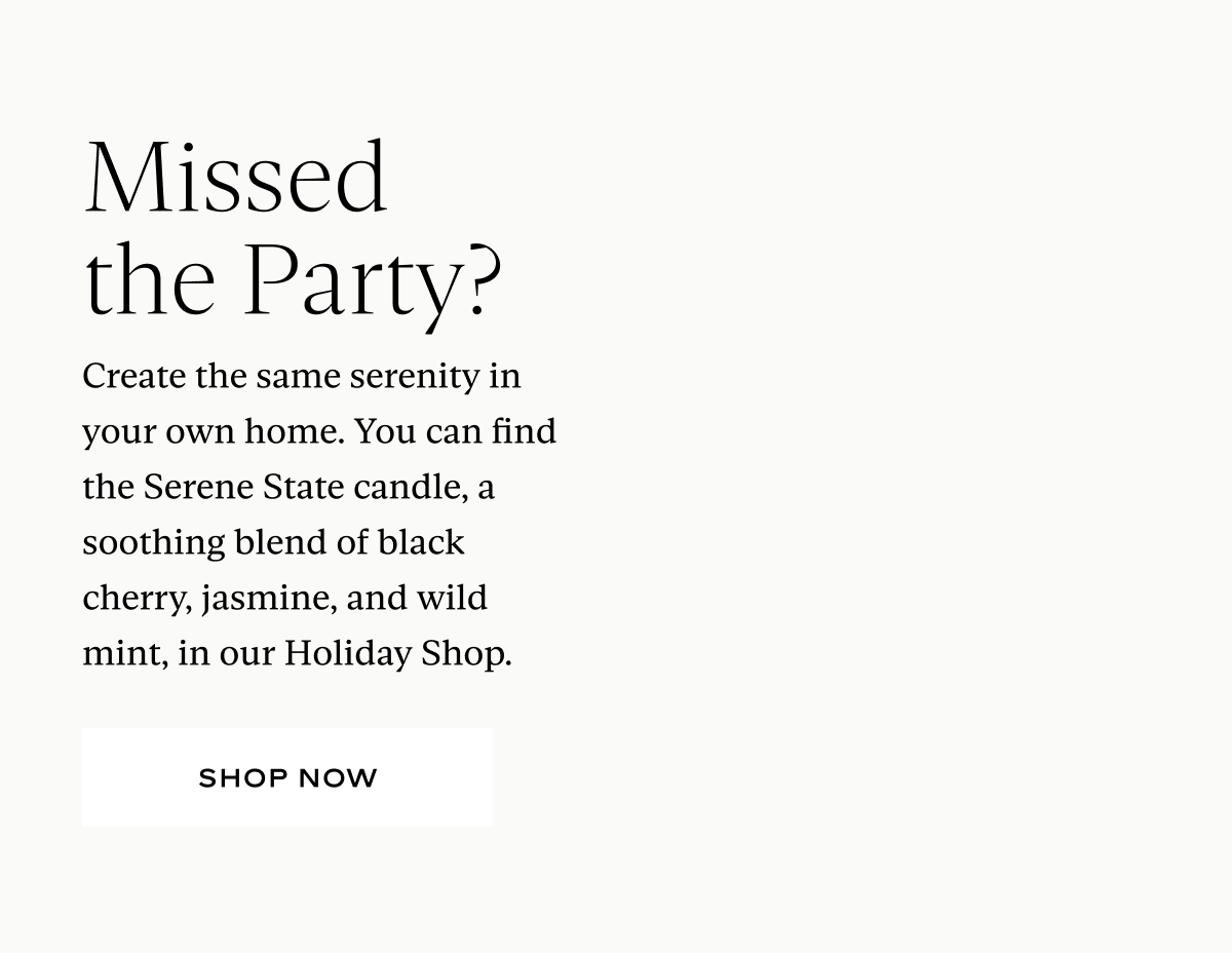 Missed the Party? Create the same serenity in your own home. You can find the Serene State candle, a soothing blend of black cherry, jasmine, and wild mint, in our Holiday Shop.