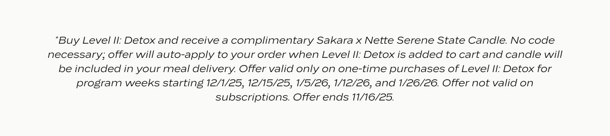 Disclaimer: *Buy Level II: Detox and receive a complimentary Sakara x Nette Serene State Candle. No code necessary; offer will auto-apply to your order when Level II: Detox is added to cart and candle will be included in your meal delivery. Offer valid only on one-time purchases of Level II: Detox for program weeks starting 12/1/25, 12/15/25, 1/5/26, 1/12/26, and 1/26/26. Offer not valid on subscriptions. Offer ends 11/16/25.
