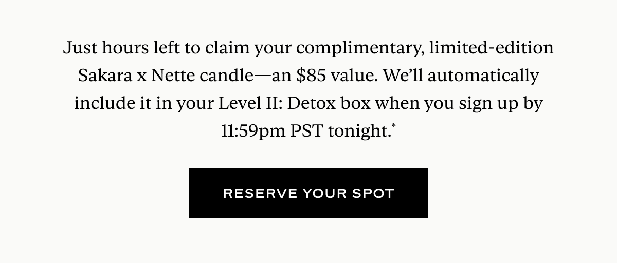 Just hours left to claim your complimentary, limited-edition Sakara x Nette candle—an $85 value. We’ll automatically include it in your Level II: Detox box when you sign up by 11:59pm PST tonight.*