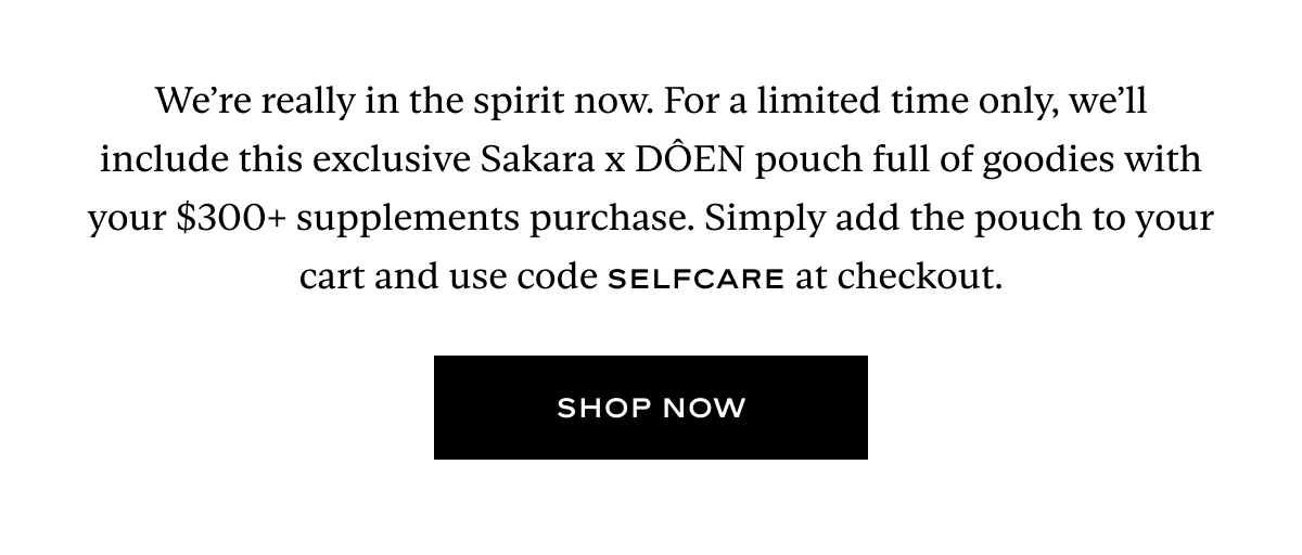 We’re really in the spirit now. For a limited time only, we’ll include this exclusive Sakara x DÔEN pouch full of goodies with your $300+ supplements purchase. Simply add the pouch to your cart and use code SELFCARE at checkout.
