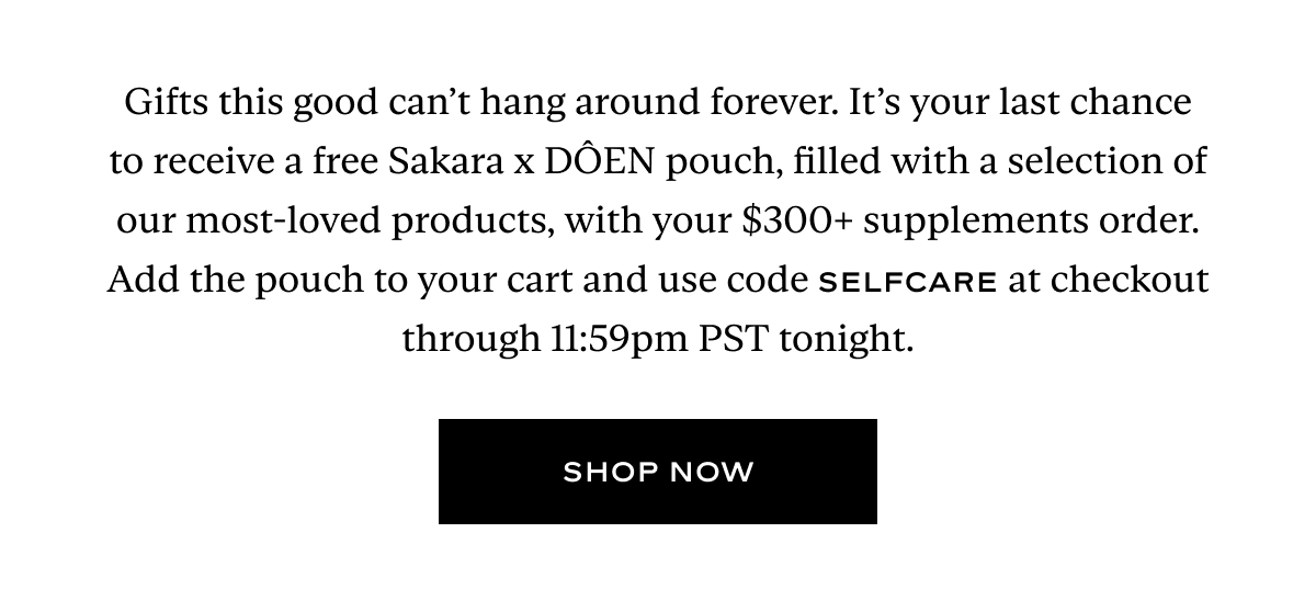 Gifts this good can’t hang around forever. It’s your last chance to receive a free Sakara x DÔEN pouch, filled with a selection of our most-loved products, with your $300+ supplements order. Add the pouch to your cart and use code SELFCARE at checkout through 11:59pm PST tonight.