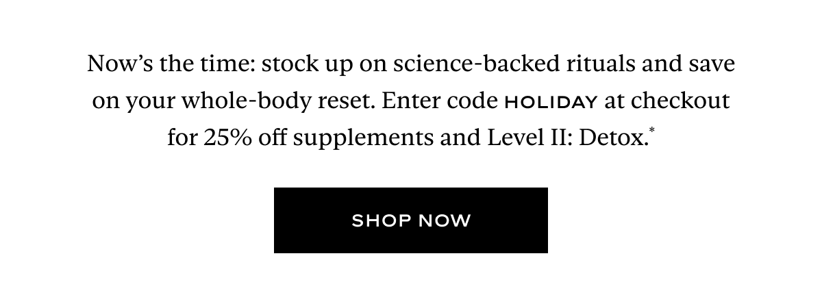 Now’s the time: stock up on science-backed rituals and save on your whole-body reset. Enter code HOLIDAY at checkout for 25% off supplements and Level II: Detox.*