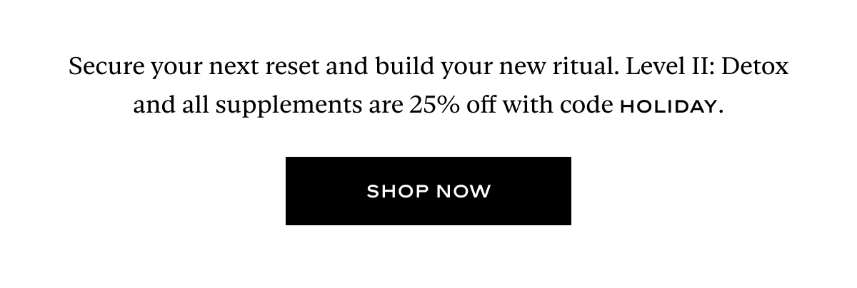 Secure your next reset and build your new ritual. Level II: Detox and all supplements are 25% off with code HOLIDAY.