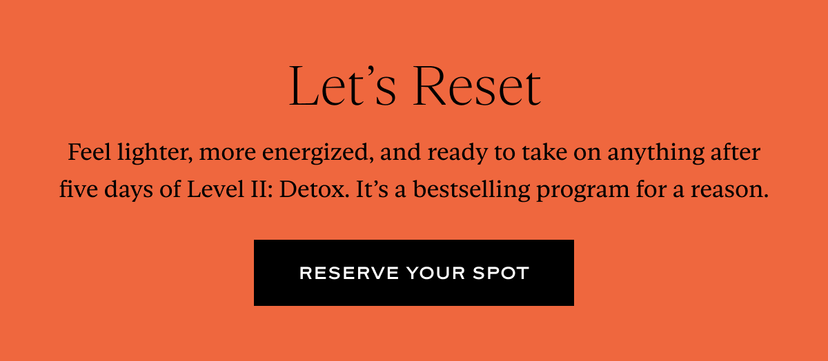 Let's Reset: Feel lighter, more energized, and ready to take on anything after five days of Level II: Detox. It’s a bestselling program for a reason.