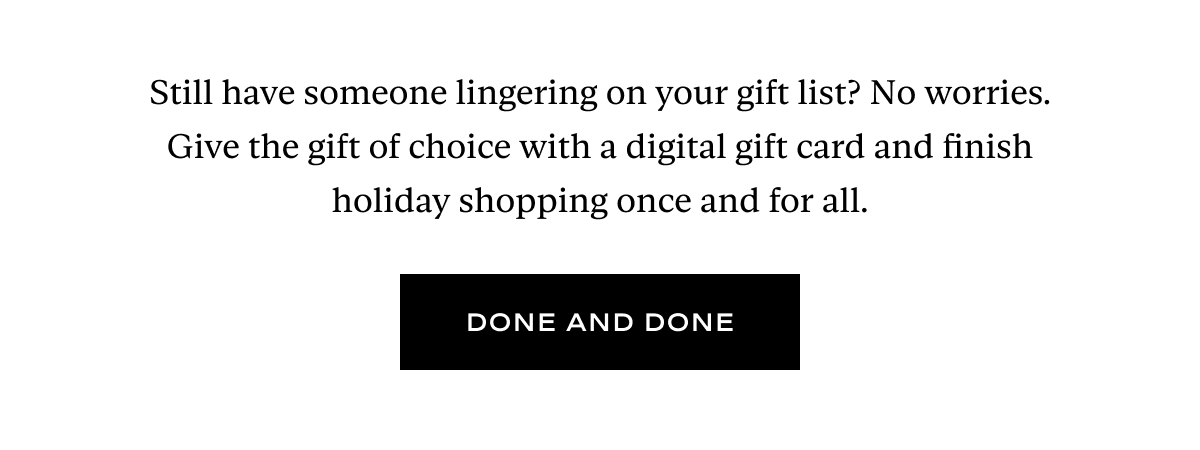 Still have someone lingering on your gift list? No worries. Give the gift of choice with a digital gift card and finish holiday shopping once and for all. 