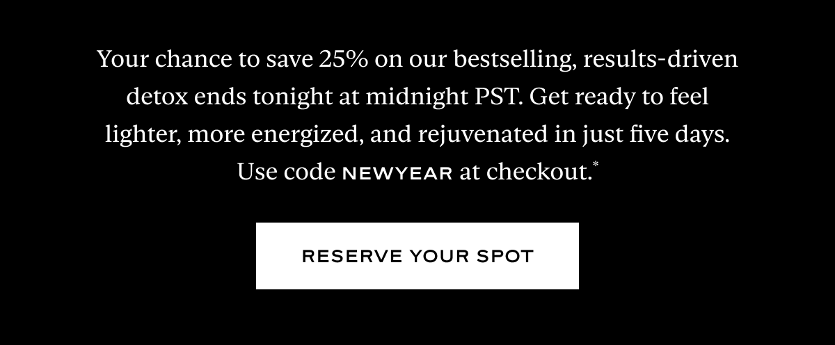 Your chance to save 25% on our bestselling, results-driven detox ends tonight at midnight PST. Get ready to feel lighter, more energized, and rejuvenated in just five days.