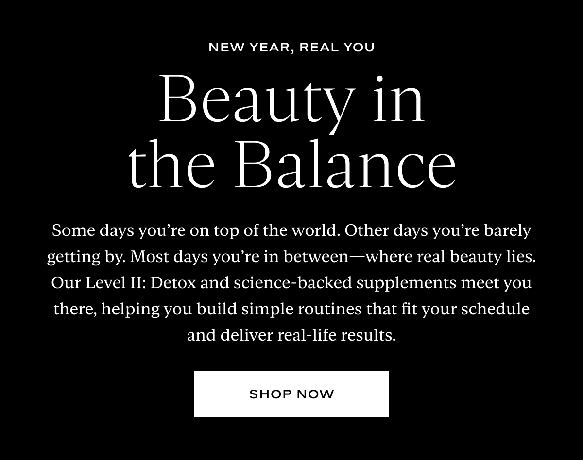 Beauty in the Balance: Some days you’re on top of the world. Other days you’re barely getting by. Most days you’re in between—where real beauty lies. Our Level II: Detox and science-backed supplements meet you there, helping you build simple routines that fit your schedule and deliver real-life results.