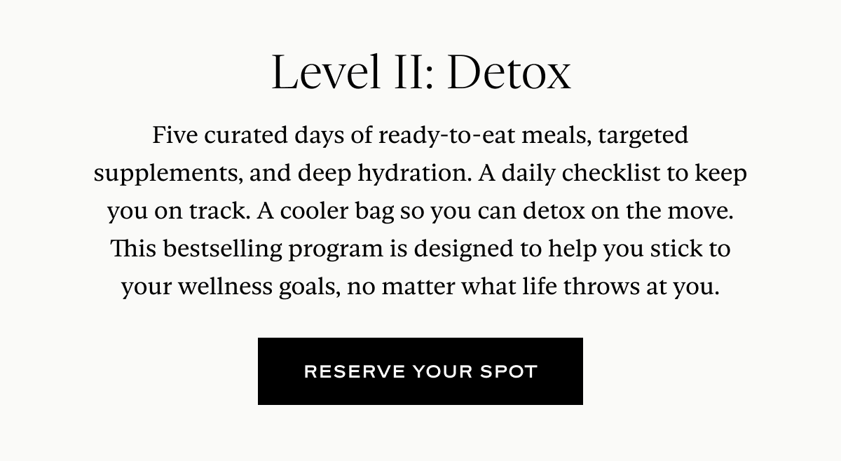 Level II: Detox: Five curated days of ready-to-eat meals, targeted supplements, and deep hydration. A daily checklist to keep you on track. A cooler bag so you can detox on the move. This bestselling program is designed to help you stick to your wellness goals, no matter what life throws at you.