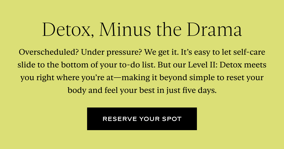 Detox, Minus the Drama: Overscheduled? Under pressure? We get it. It’s easy to let self-care slide to the bottom of your to-do list. But our Level II: Detox meets you right where you’re at—making it beyond simple to reset your body and feel your best in just five days.
