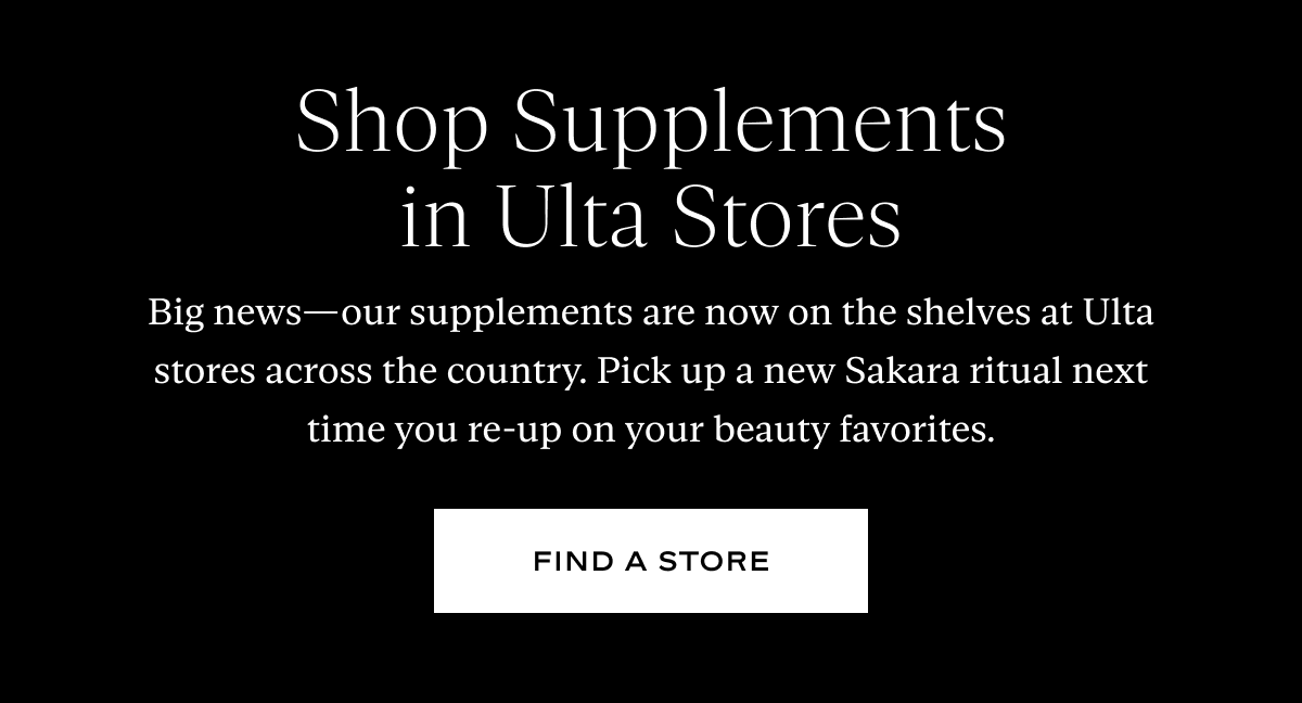 Shop Supplements in Ulta Stores: Big news—our supplements are now on the shelves at Ulta stores across the country. Pick up a new Sakara ritual next time you re-up on your beauty favorites.
