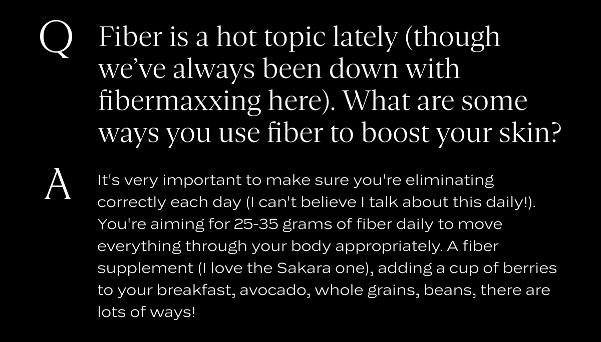 Q: Fiber is a hot topic lately (though we’ve always been down with fibermaxxing here). What are some ways you use fiber to boost your skin?