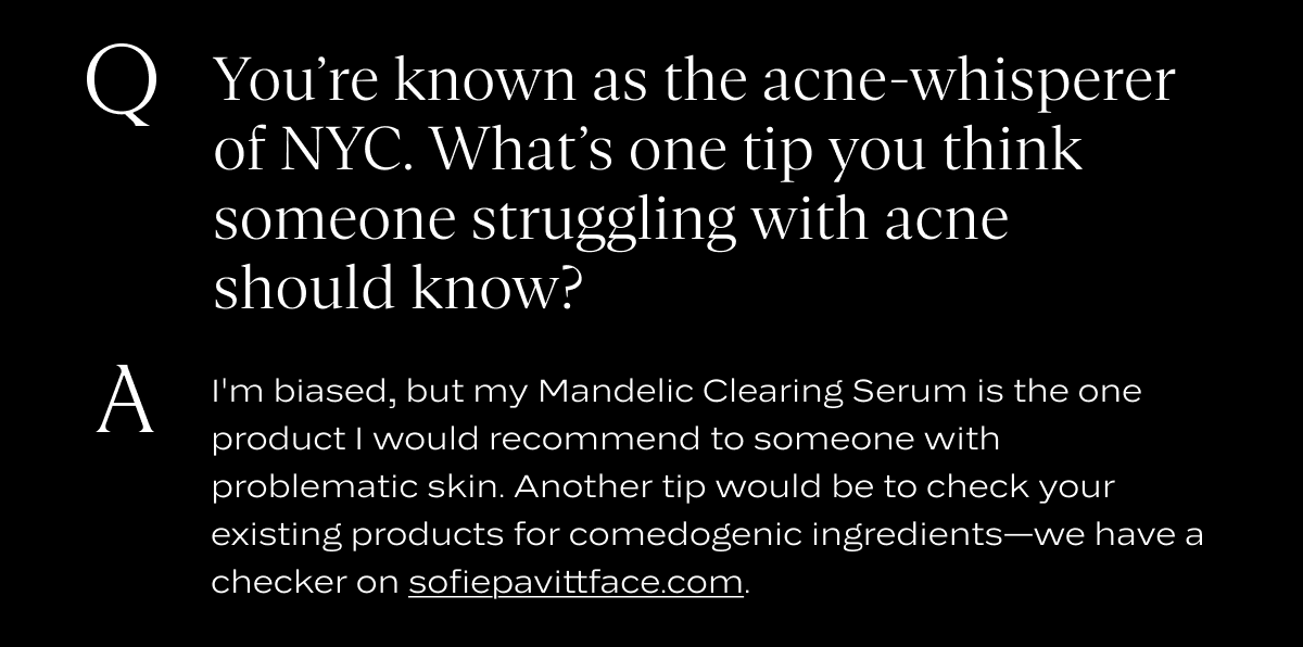 Q: You’re known as the acne-whisperer of NYC. What’s one tip you think someone struggling with acne should know?&nbsp;