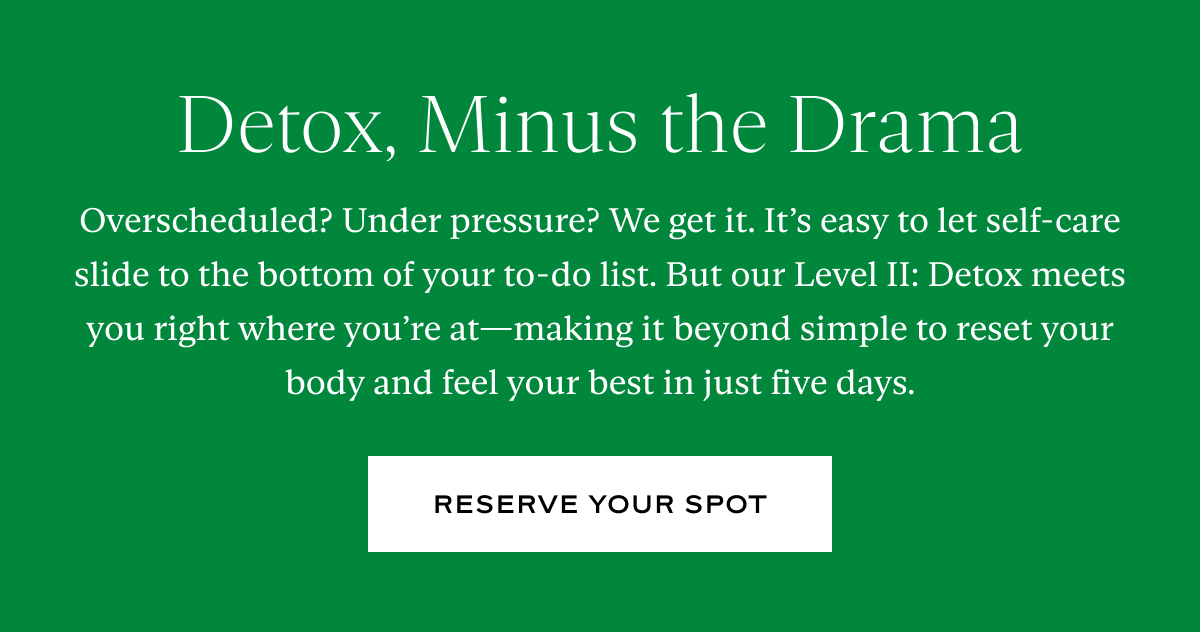 Detox, Minus the Drama: Overscheduled? Under pressure? We get it. It’s easy to let self-care slide to the bottom of your to-do list. But our Level II: Detox meets you right where you’re at—making it beyond simple to reset your body and feel your best in just five days.
