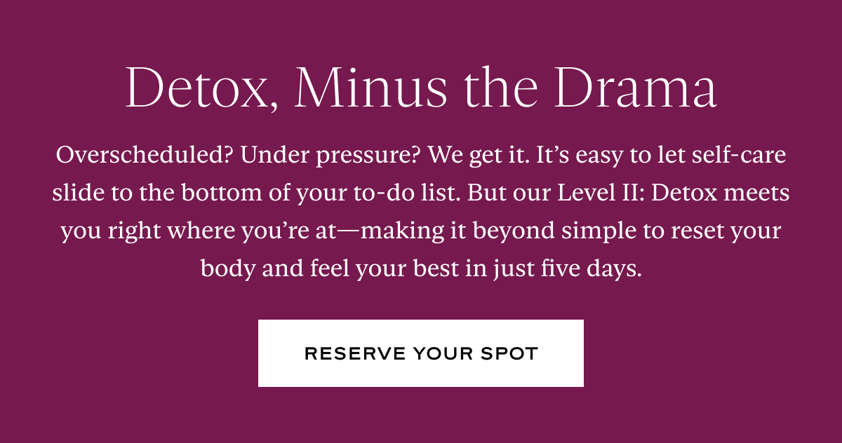 Detox, Minus the Drama: Overscheduled? Under pressure? We get it. It’s easy to let self-care slide to the bottom of your to-do list. But our Level II: Detox meets you right where you’re at—making it beyond simple to reset your body and feel your best in just five days.