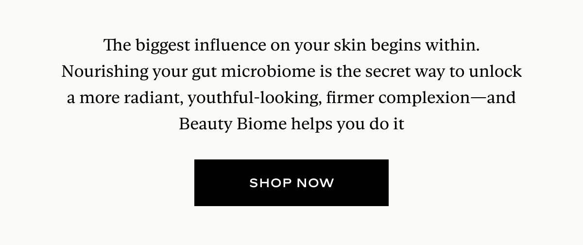 The biggest influence on your skin begins within. Nourishing your gut microbiome is the secret way to unlock a more radiant, youthful-looking, firmer complexion—and Beauty Biome helps you do it