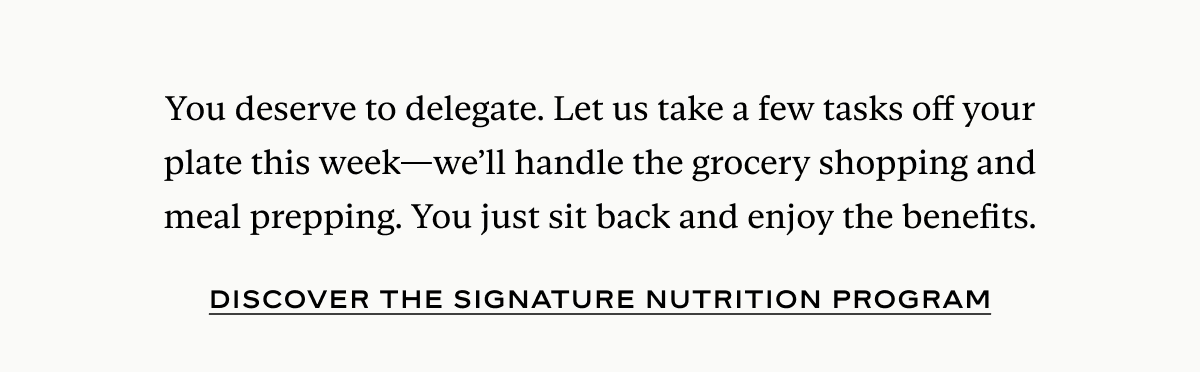 You deserve to delegate. Let us take a few tasks off your plate this week—we’ll handle the grocery shopping and meal prepping. You just sit back and enjoy the benefits.