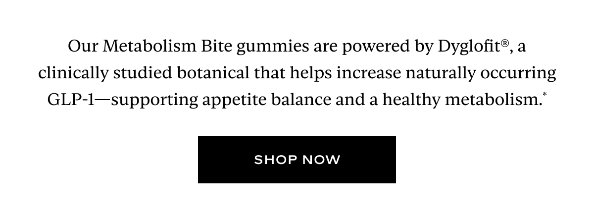 Our Metabolism Bite gummies are powered by Dyglofit®, a clinically studied botanical that helps increase naturally occurring GLP-1—supporting appetite balance and a healthy metabolism.*
