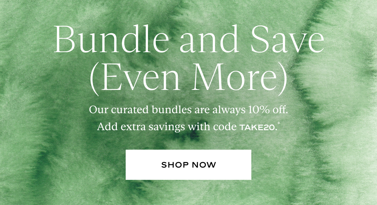 Bundle and Save (Even More): Our curated bundles are always 10% off. Add extra savings with code TAKE20.