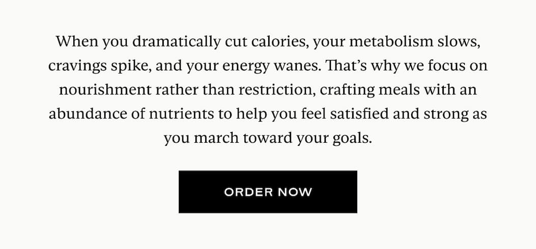 When you dramatically cut calories, your metabolism slows, cravings spike, and your energy wanes. That’s why we focus on nourishment rather than restriction, crafting meals with an abundance of nutrients to help you feel satisfied and strong as you march toward your goals.