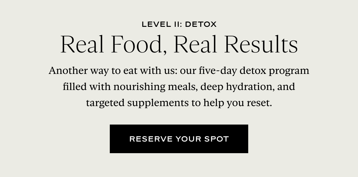 Level II: Detox Real Food, Real Results. Another way to eat with us: our five-day detox program filled with nourishing meals, deep hydration, and targeted supplements to help you reset.