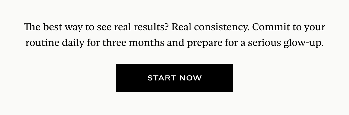The best way to see real results? Real consistency. Commit to your routine daily for three months and prepare for a serious glow-up.