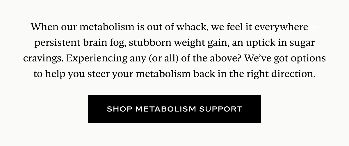 When our metabolism is out of whack, we feel it everywhere—persistent brain fog, stubborn weight gain, an uptick in sugar cravings. Experiencing any (or all) of the above? We’ve got options to help you steer your metabolism back in the right direction.