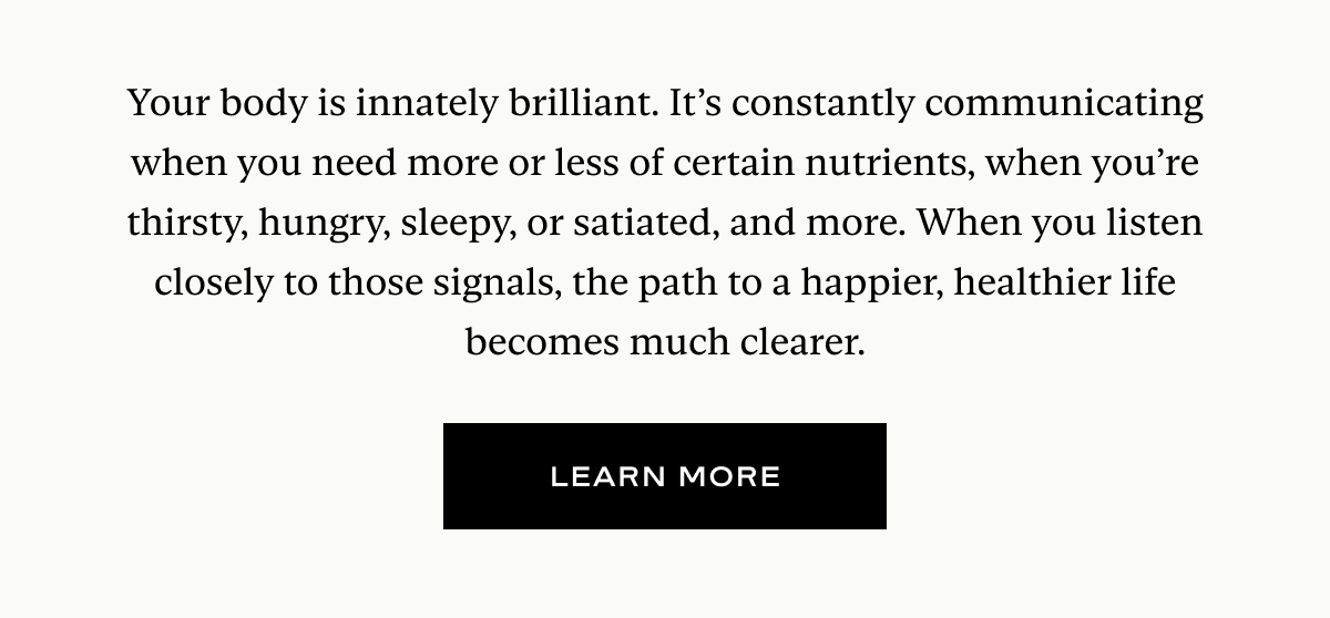 Your body is innately brilliant. It’s constantly communicating when you need more or less of certain nutrients, when you’re thirsty, hungry, sleepy, or satiated, and more. When you listen closely to those signals, the path to a happier, healthier life becomes much clearer.