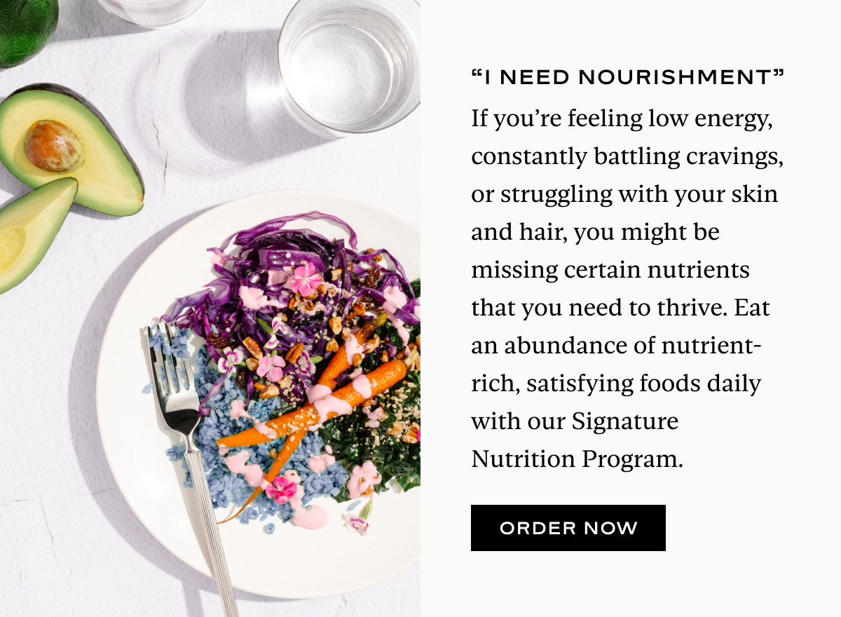If you’re feeling low energy, constantly battling cravings, or struggling with your skin and hair, you might be missing certain nutrients that you need to thrive. Eat an abundance of nutrient-rich, satisfying foods daily with our Signature Nutrition Program.